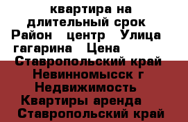 квартира на длительный срок › Район ­ центр › Улица ­ гагарина › Цена ­ 9 000 - Ставропольский край, Невинномысск г. Недвижимость » Квартиры аренда   . Ставропольский край